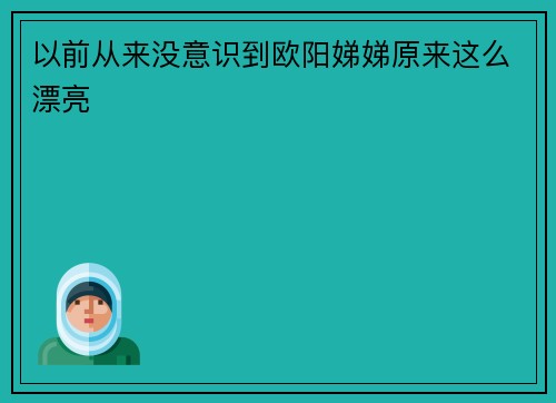 以前从来没意识到欧阳娣娣原来这么漂亮